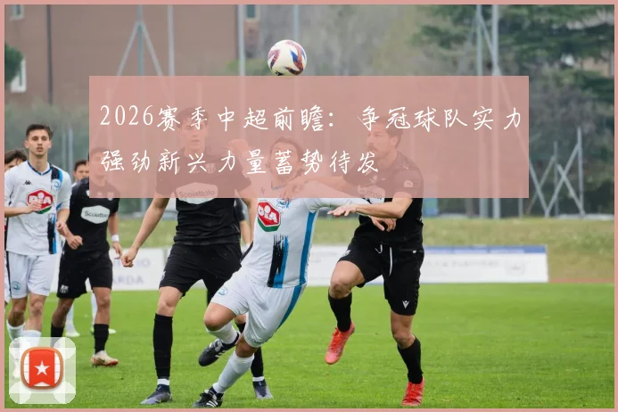 2026赛季中超前瞻：争冠球队实力强劲新兴力量蓄势待发