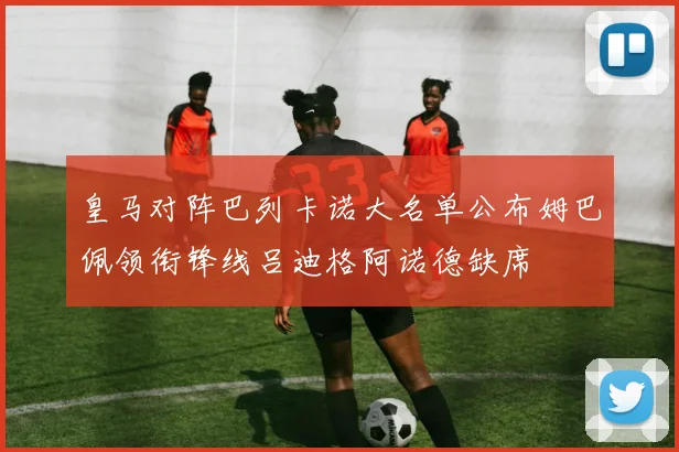 皇马对阵巴列卡诺大名单公布姆巴佩领衔锋线吕迪格阿诺德缺席