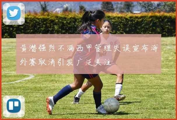 黄潜强烈不满西甲管理失误宣布海外赛取消引发广泛关注