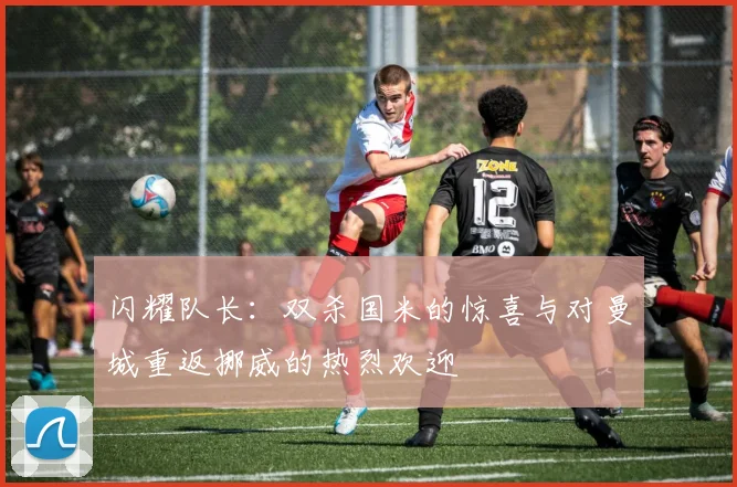 闪耀队长：双杀国米的惊喜与对曼城重返挪威的热烈欢迎