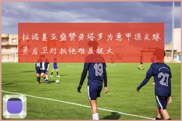 拉诺基亚盛赞劳塔罗为意甲顶尖球员后卫对抗他难度极大