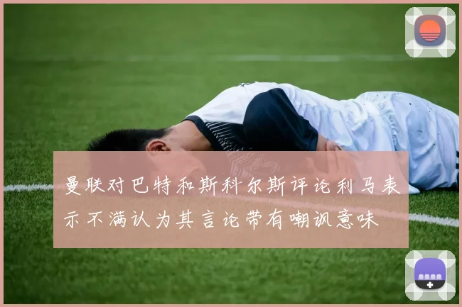 曼联对巴特和斯科尔斯评论利马表示不满认为其言论带有嘲讽意味