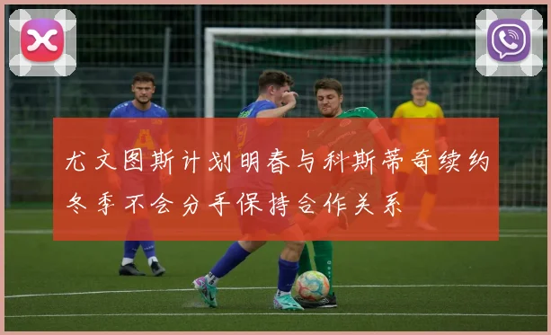 尤文图斯计划明春与科斯蒂奇续约冬季不会分手保持合作关系