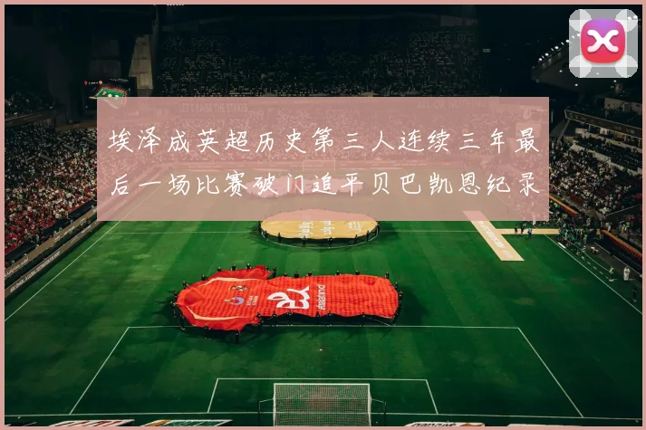 埃泽成英超历史第三人连续三年最后一场比赛破门追平贝巴凯恩纪录