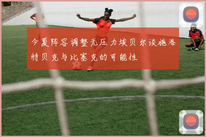 今夏阵容调整无压力埃贝尔谈施洛特贝克与比塞克的可能性