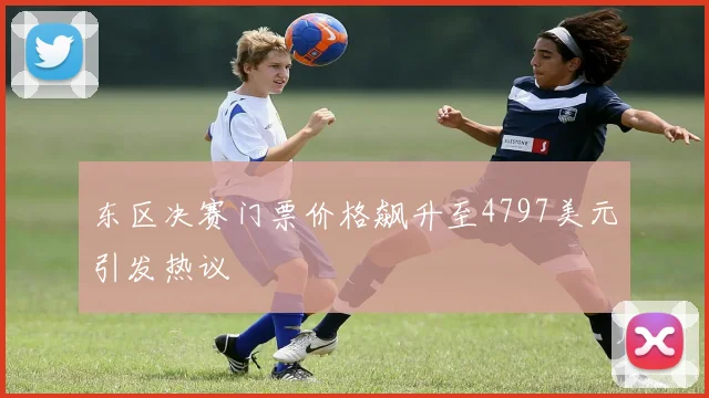 东区决赛门票价格飙升至4797美元引发热议