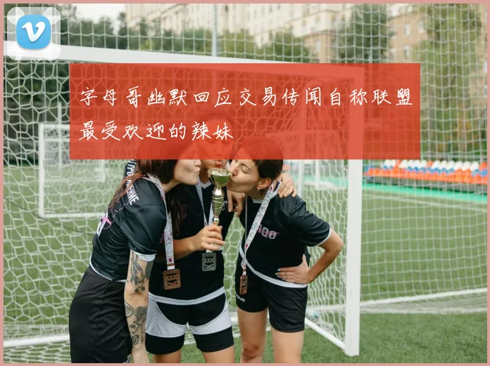 字母哥幽默回应交易传闻自称联盟最受欢迎的辣妹