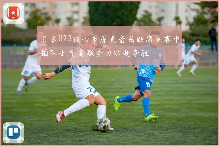 日本U23核心市原吏音或缺席决赛中国队士气高涨全力以赴争胜