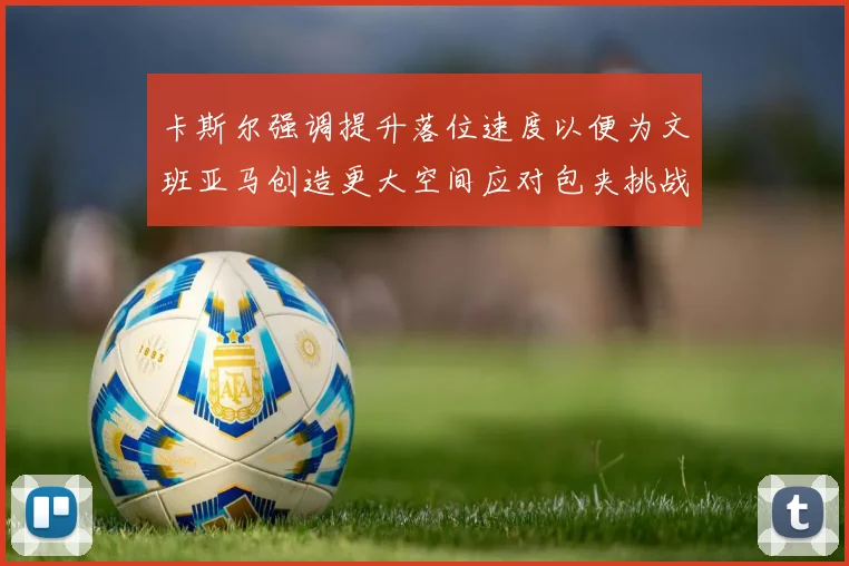 卡斯尔强调提升落位速度以便为文班亚马创造更大空间应对包夹挑战