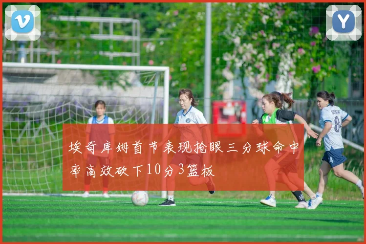 埃奇库姆首节表现抢眼三分球命中率高效砍下10分3篮板
