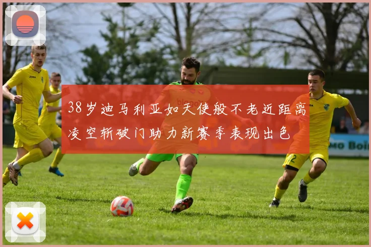 38岁迪马利亚如天使般不老近距离凌空斩破门助力新赛季表现出色