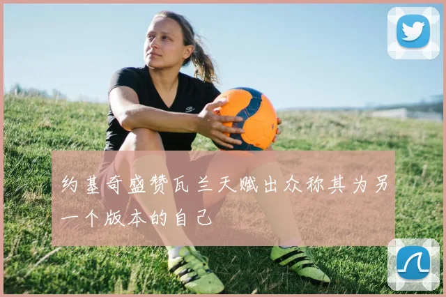 约基奇盛赞瓦兰天赋出众称其为另一个版本的自己
