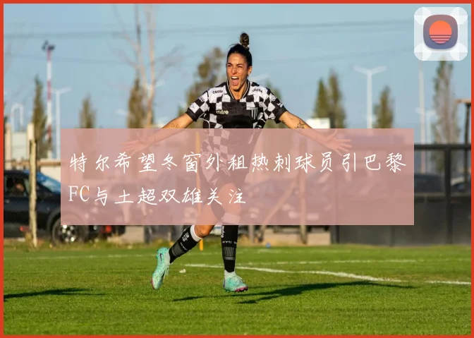特尔希望冬窗外租热刺球员引巴黎FC与土超双雄关注