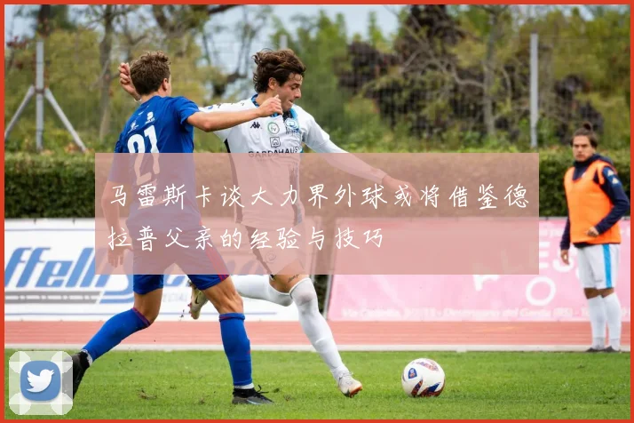 马雷斯卡谈大力界外球或将借鉴德拉普父亲的经验与技巧