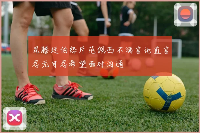 昆滕廷伯怒斥范佩西不满言论直言忍无可忍希望面对沟通