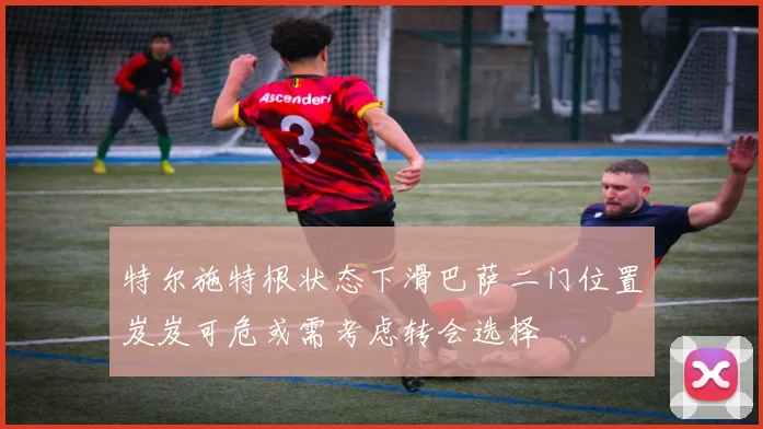 特尔施特根状态下滑巴萨二门位置岌岌可危或需考虑转会选择