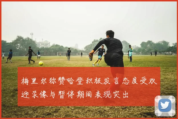梅里尔称赞哈登积极发言态度受欢迎录像与暂停期间表现突出