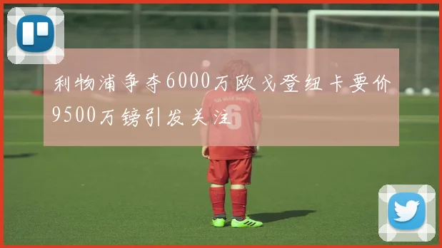 利物浦争夺6000万欧戈登纽卡要价9500万镑引发关注