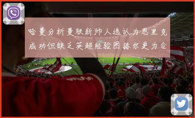 哈曼分析曼联新帅人选认为恩里克成功但缺乏英超经验图赫尔更为合适