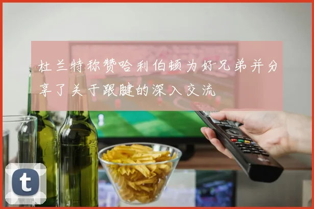 杜兰特称赞哈利伯顿为好兄弟并分享了关于跟腱的深入交流
