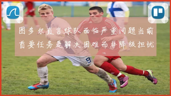 图多尔直言球队面临严重问题当前首要任务是解决困难而非降级担忧