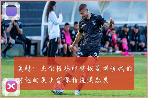 奥特：杰伦格林即将恢复训练我们对他的复出需保持谨慎态度