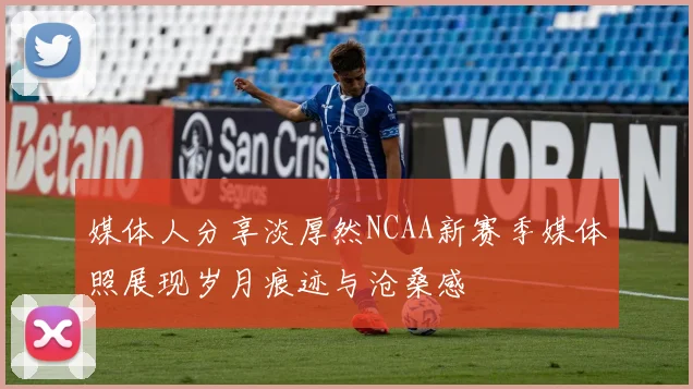 媒体人分享淡厚然NCAA新赛季媒体照展现岁月痕迹与沧桑感