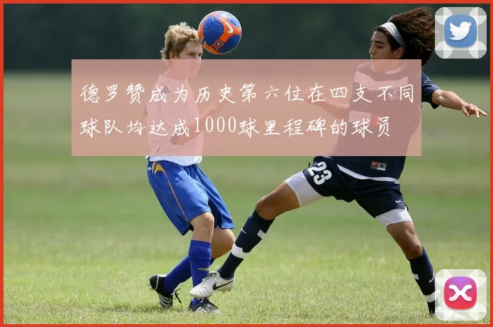德罗赞成为历史第六位在四支不同球队均达成1000球里程碑的球员