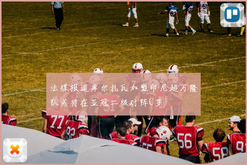 法媒报道库尔扎瓦加盟印尼超万隆队或将在亚冠二级对阵C罗