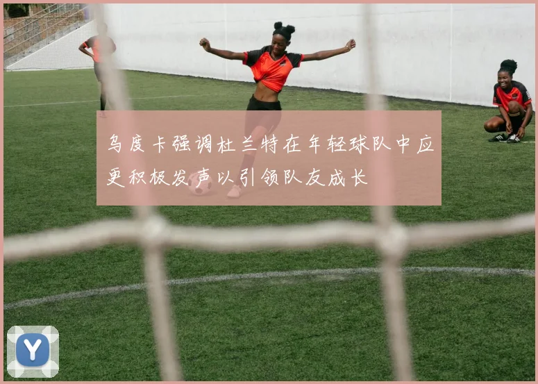 乌度卡强调杜兰特在年轻球队中应更积极发声以引领队友成长