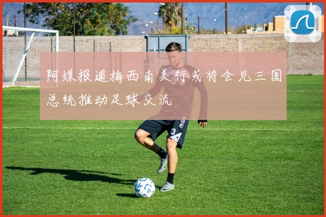 阿媒报道梅西南美行或将会见三国总统推动足球交流