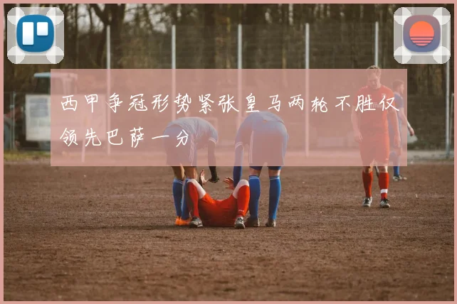 西甲争冠形势紧张皇马两轮不胜仅领先巴萨一分